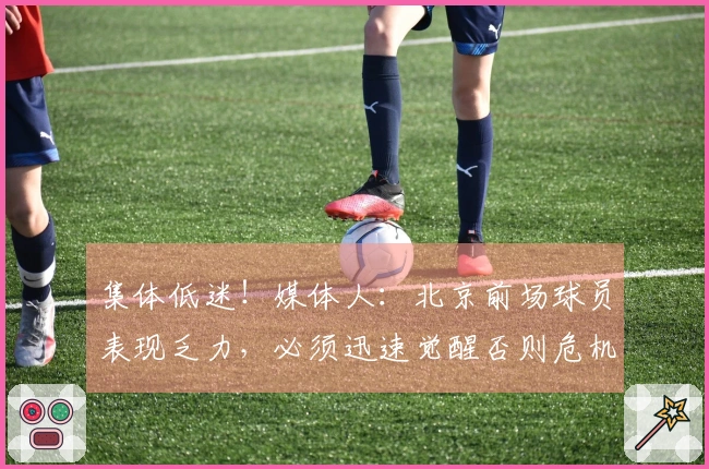 集体低迷！媒体人：北京前场球员表现乏力，必须迅速觉醒否则危机四伏