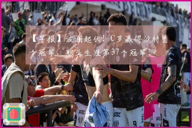 【早报】波澜起伏！C罗赢得沙特首个冠军，职业生涯第37个冠军！